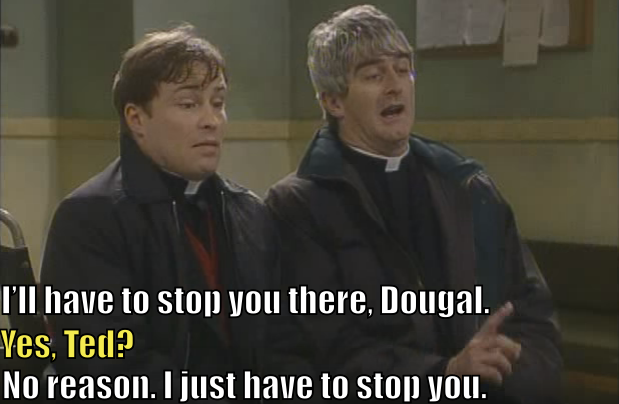 Father Ted says, "I'll have to stop you there, Dougal." Father Dougal says, "Yes, Ted?" Ted says, "No reason. I just have to stop you."