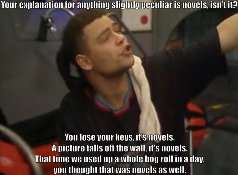 Dave Lister says 'Your explanation for anything slightly peculiar is novels, isn't it? You lose your keys, it's novels. A picture falls off the wall, it's novels. That time we used up a whole bog roll in a day, you thought that was novels, as well.'
