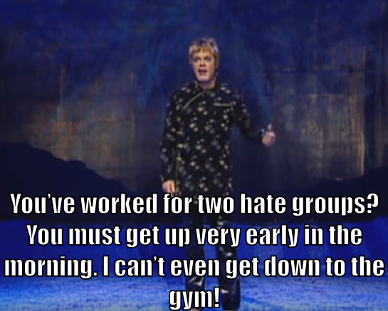 Eddie Izzard says "You've worked for two hate groups? You must get up very early in the morning. I can't even get down to the gym!"