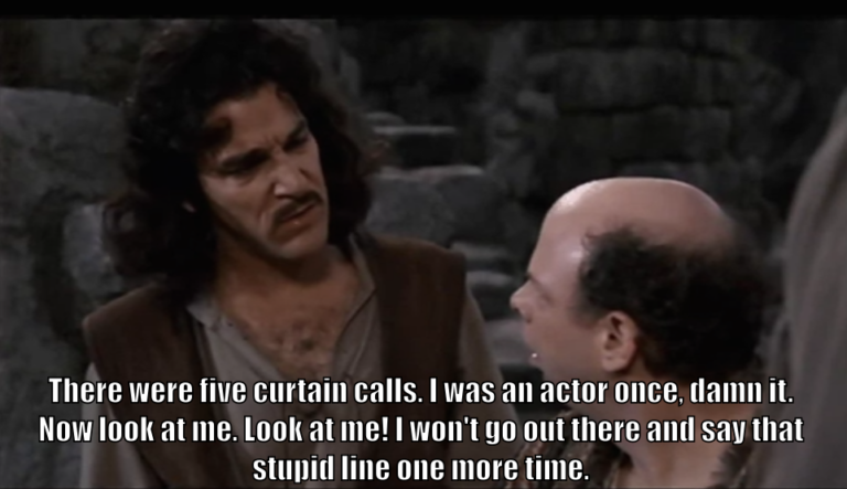 Inigo Montoya says to Vizzini, "There were five curtain calls. I was an actor once, damn it. Now look at me. Look at me! I won't go out there and say that stupid line one more time."