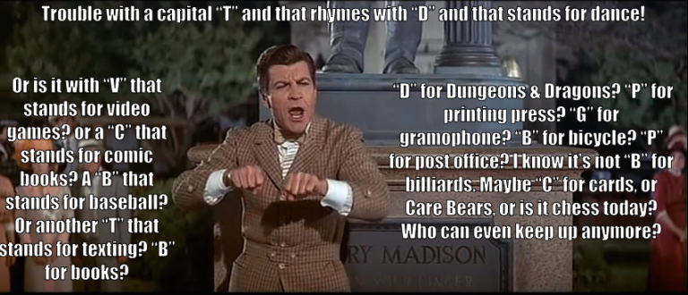 Prof. Harold Hill sings, "Trouble with a capital 'T' and that rhymes with 'D' and that stands for dance! Or is it with 'V' that stands for video games? or a 'C' that stands for comic books? A 'B' that stands for baseball? Or another 'T' that stands for texting? 'B' for books? 'D' for Dungeons & Dragons? 'P' for printing press? 'G' for gramophone? 'B' for bicycle? 'P' for post office? I know it's not 'B' for billiards. Maybe 'C' for cards, or Care Bears, or is it chess today? Who can keep up anymore?"