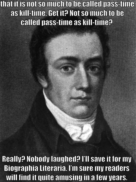 Samuel Taylor Coleridge says, "it is not so much to be called a pass-time as kill-time. Get it? Not so much to be called pass-time as kill-time? Really? Nobody laughed? I'll save it for my Biographia Literaria. I'm sure my readers will find it quite amusing in a few years.