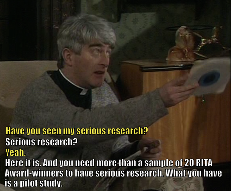 Father Dougal asks Father Ted, "Have you seen my serious research?" Ted asks, "Serious research?" Dougal says, "Yeah." Ted says, "Here it is. And you need more than a sample of 20 RITA Award-winners to have serious research. What you have is a pilot study."