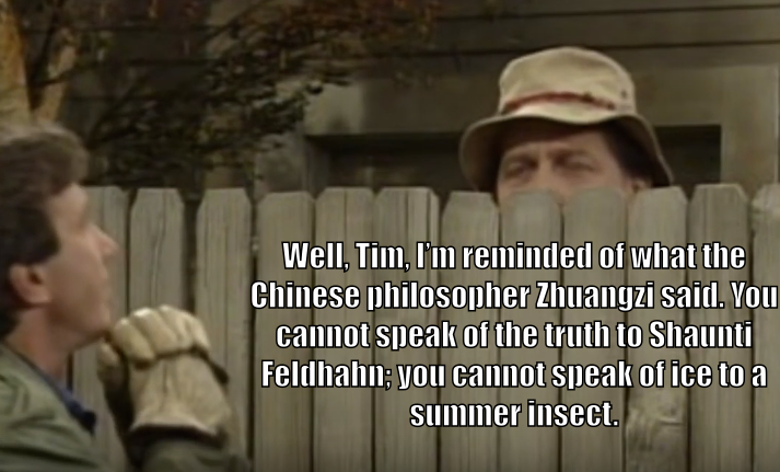 Wilson Wilson, behind the fence as usual, says to Tim Taylor, "Well, Tim, I'm reminded of what the Chinese philosopher Zhuangzi said. You cannot speak of truth to Shaunti Feldhahn; you cannot speak of ice to a summer insect."